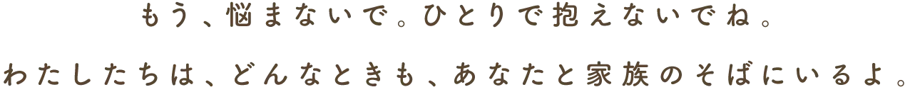 もう、悩まないで。ひとりで抱えないでね。わたしたちは、どんなときも、あなたと家族のそばにいるよ。