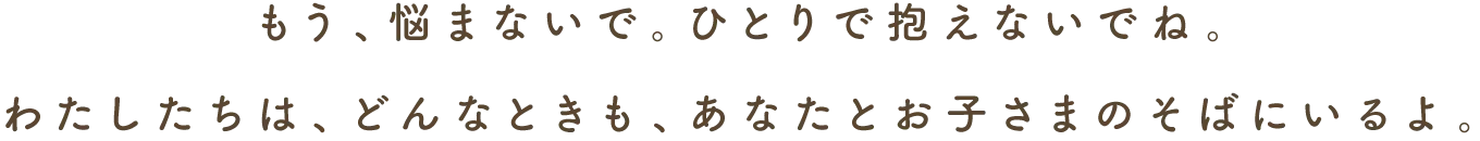 もう、悩まないで。ひとりで抱えないでね。わたしたちは、どんなときも、あなたとお子さまのそばにいるよ。